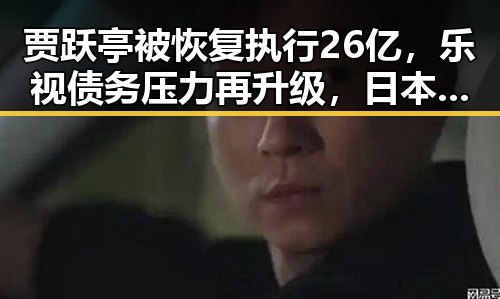 贾跃亭被恢复执行26亿，乐视债务压力再升级，日本借扩军找借口引发争议