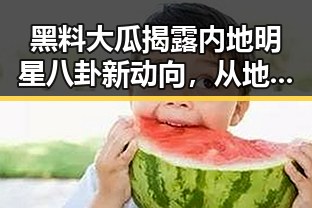 黑料大瓜揭露内地明星八卦新动向,从地震到国际风云的趣味反转